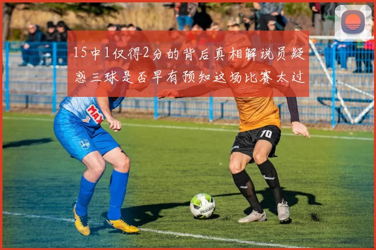 15中1仅得2分的背后真相解说员疑惑三球是否早有预知这场比赛太过抽象