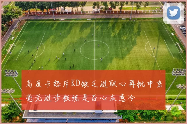 乌度卡怒斥KD缺乏进取心再批申京毫无进步教练是否心灰意冷